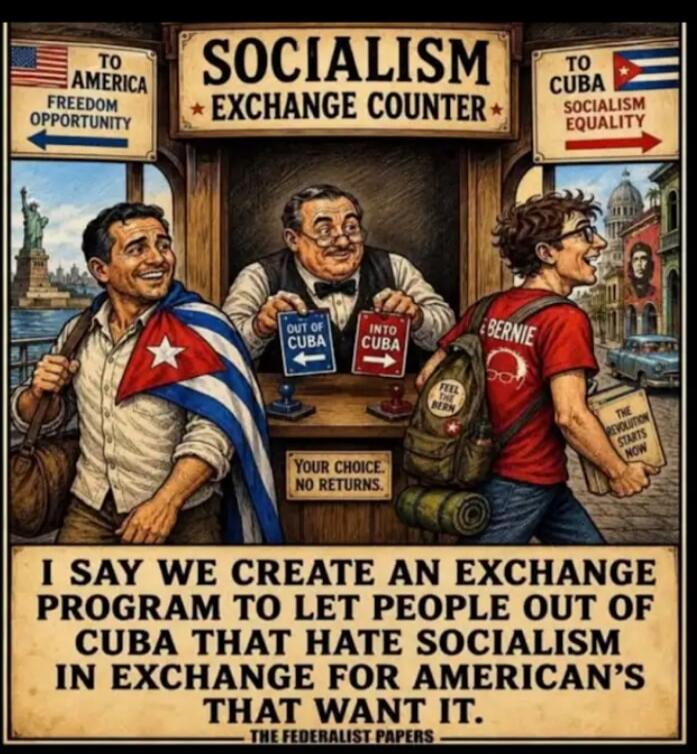SOCIALISM EXCHANGE COUNTER. TO AMERICA FREEDOM OPPORTUNITY. TO CUBA SOCIALISM EQUALITY. OUT OF CUBA. INTO CUBA. YOUR CHOICE. NO RETURNS. BERNIE. FEEL THE BERN. THE REVOLUTION STARTS NOW. I SAY WE CREATE AN EXCHANGE PROGRAM TO LET PEOPLE OUT OF CUBA THAT HATE SOCIALISM IN EXCHANGE FOR AMERICAN'S THAT WANT IT. - THE FEDERALIST PAPERS