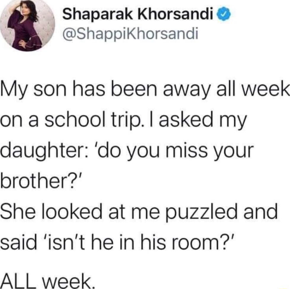 Shaparak Khorsandi ShappikKhorsandi My son has been away all week on a school trip asked my daughter do you miss your brother She looked at me puzzled and said isnt he in his room Al week