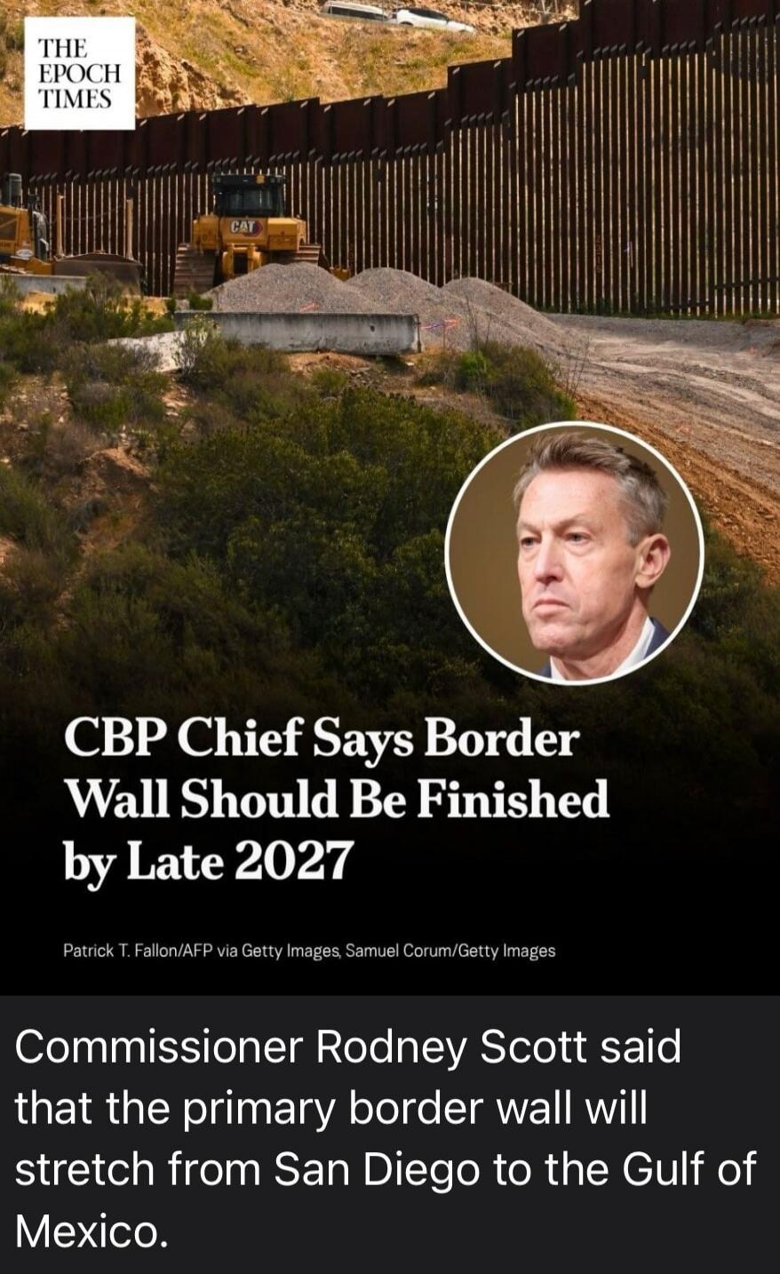 THE EPOCH TIMES. CBP Chief Says Border Wall Should Be Finished by Late 2027. Commissioner Rodney Scott said that the primary border wall will stretch from San Diego to the Gulf of Mexico.