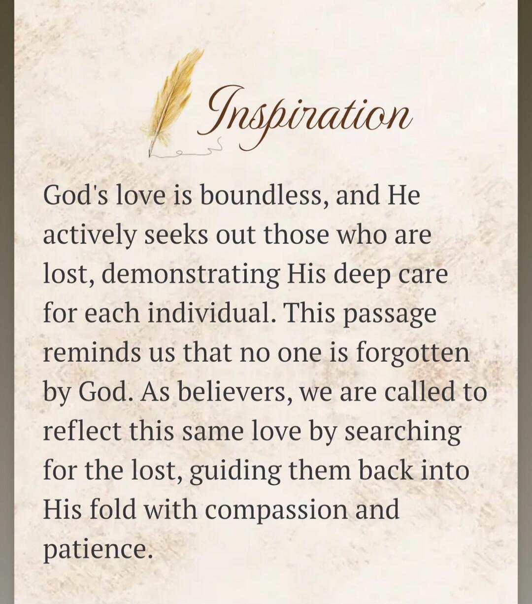 Inspiration. God's love is boundless, and He actively seeks out those who are lost, demonstrating His deep care for each individual. This passage reminds us that no one is forgotten by God. As believers, we are called to reflect this same love by searching for the lost, guiding them back into His fold with compassion and patience.