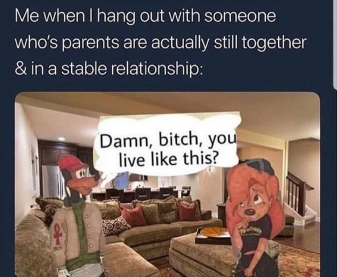 Me when hang out with someone whos parents are actually still together in a stable relationship Damn bitch you live like thig i g