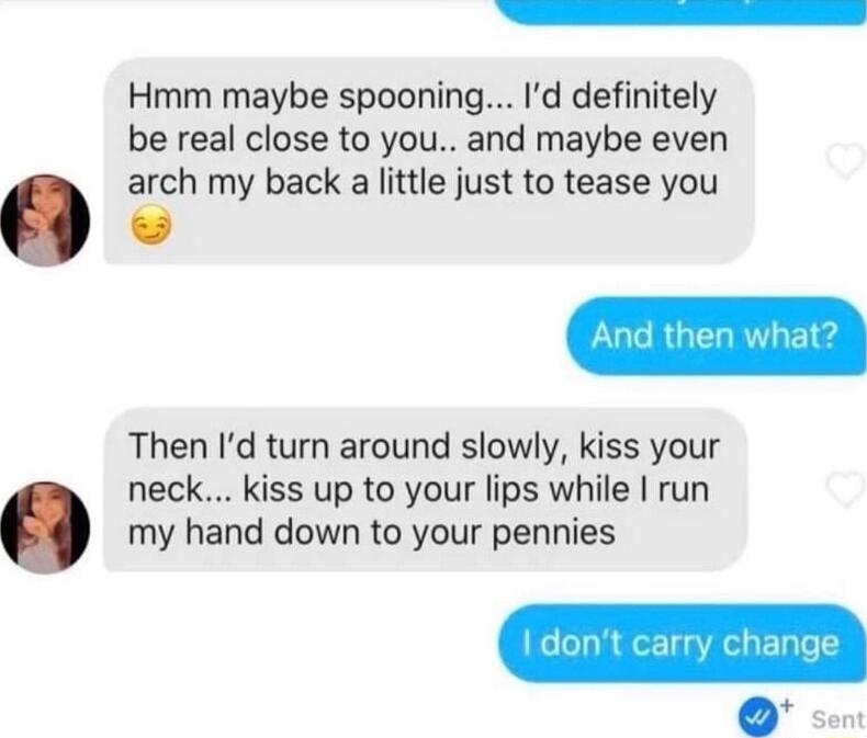 e Hmm maybe spooning Id definitely be real close to you and maybe even arch my back a little just to tease you Then Id turn around slowly kiss your neck kiss up to your lips while run my hand down to your pennies