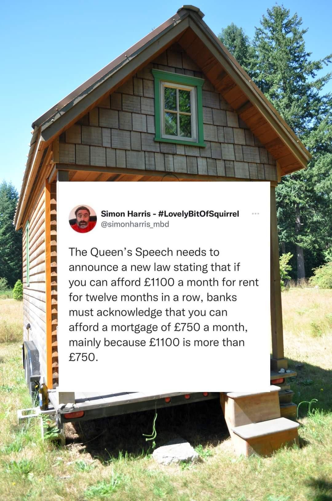 Simon Harris LovelyBitOfSquirrel simonharris_mbd The Queens Speech needs to announce a new law stating that if you can afford 1100 a month for rent for twelve months in a row banks must acknowledge that you can afford a mortgage of 750 a month mainly because 1100 is more than 750