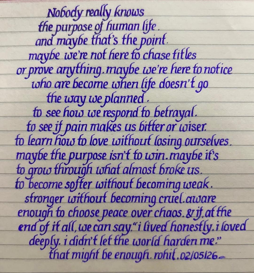 Nobody really knows the purpose of human life. And maybe that's the point. Maybe we're not here to chase titles or prove anything. Maybe we're here to notice who are become when life doesn't go the way we planned. To see how we respond to betrayal. To see if pain makes us bitter or wiser. To learn how to love without losing ourselves. Maybe the pur