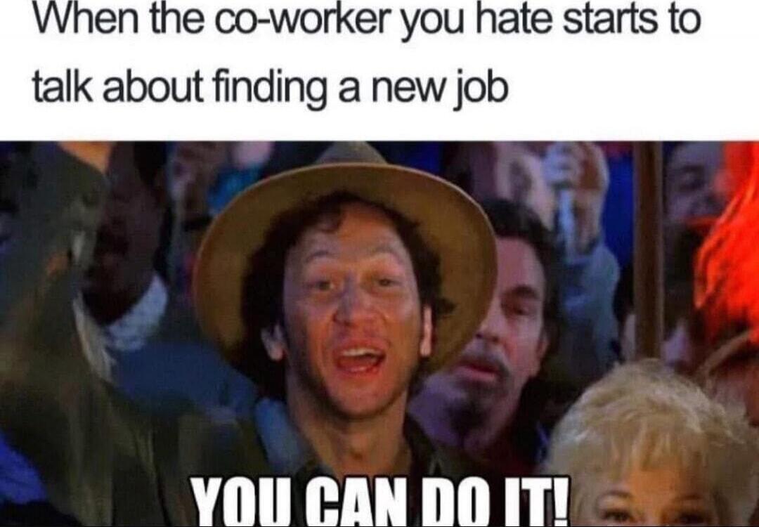 When the co-worker you hate starts to talk about finding a new job YOU CAN DO IT!