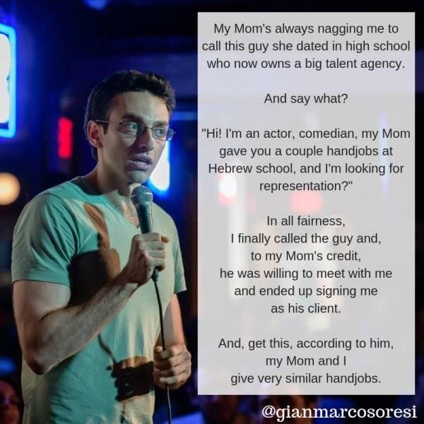 My Moms always nagging me to cal this guy she dated in high school who now owns a big talent agency And say what Hil tm an actor comedian my Mom gave you a couple handjobs at Hebrew school and m looking for representation Inall fairess I finally called the guy and to my Moms credt he was willing to meet with me and ended up signing me as his client And get this according to him my Mom and give ver