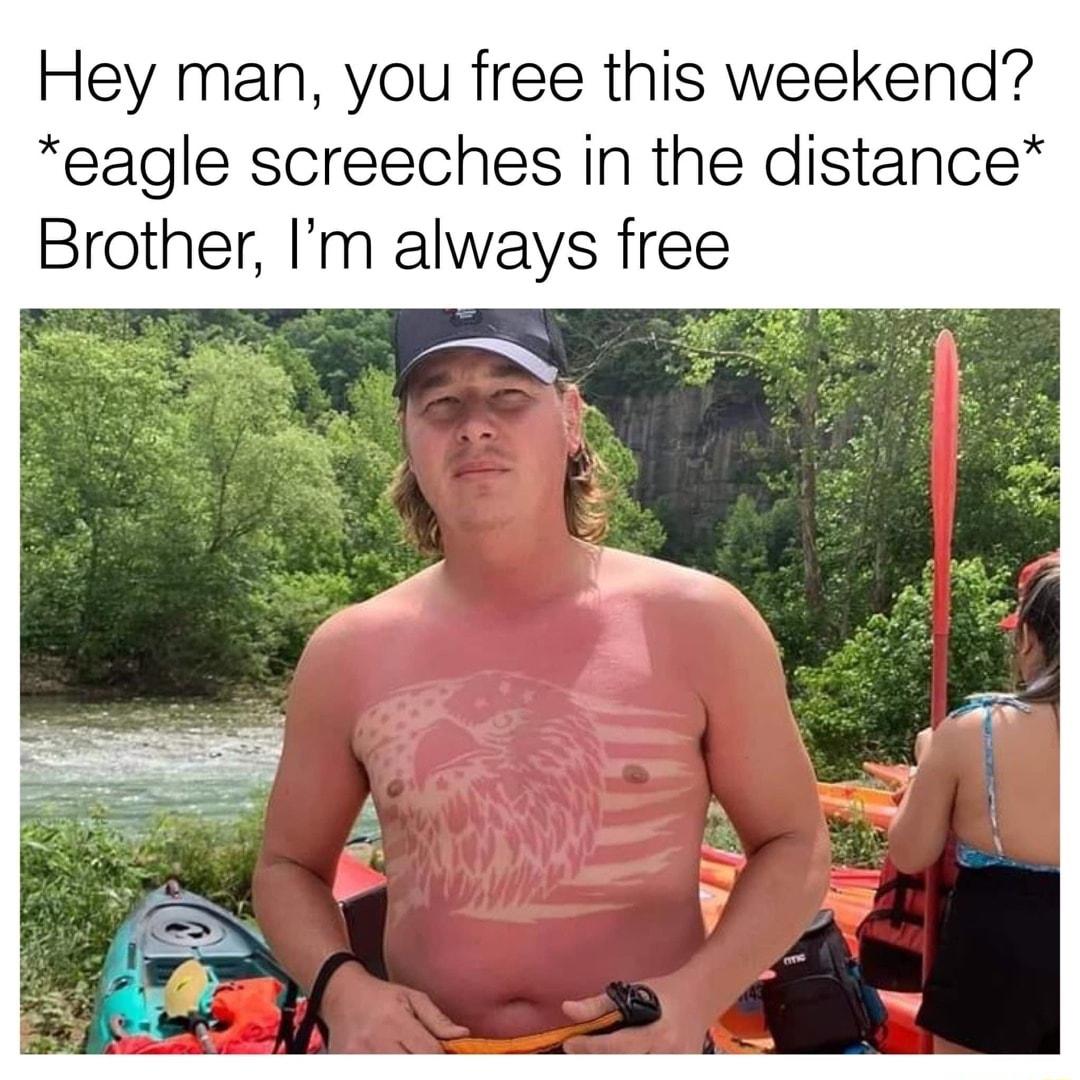 Hey man you free this weekend eagle screeches in the distance Brother m always free
