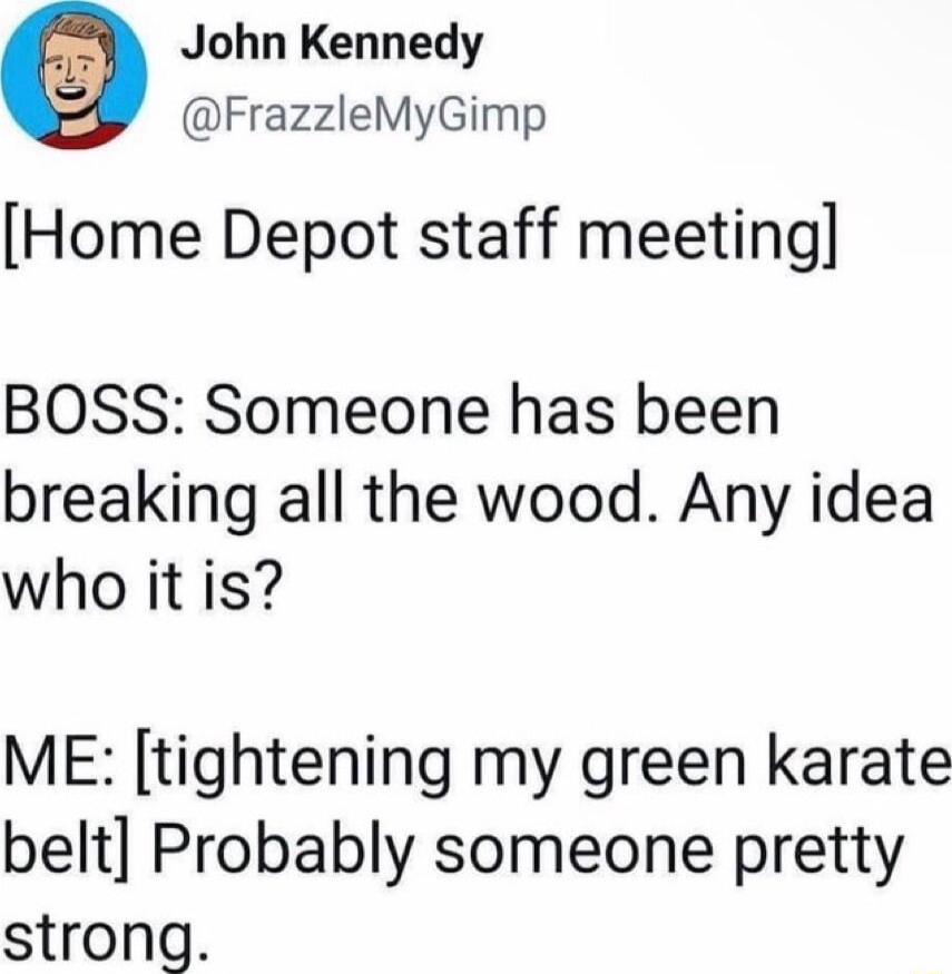 John Kennedy FrazzleMyGimp Home Depot staff meeting BOSS Someone has been breaking all the wood Any idea who it is ME tightening my green karate belt Probably someone pretty strong