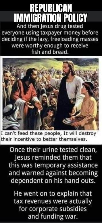 REPUBLICAN IMMIGRATION POLICY And then Jesus drug tested everyone using taxpayer money before deciding if the lazy freeloading masses were worthy enough to receive fish and bread 5 3 o I cant feed these people It will destroy their incentive to better themselves Once their urine tested clean ISR RGN RGES OIERR GRS el e ERRVETGIEG ERE T g ol 1Ty o To Ty o T e Ty My T E T e R TV He went on to explai