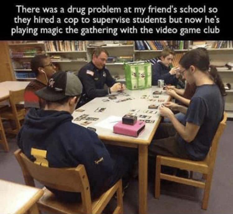 There was a drug problem at my friends school so they hired a cop to supervise students but now hes playing magic the gathering with the video game club 4 WNTE bl