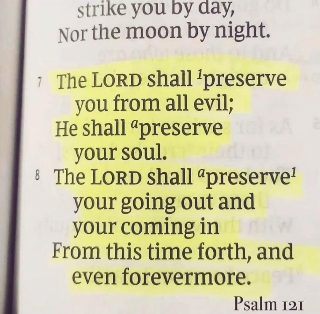 strike you by day, Nor the moon by night. The LORD shall preserve you from all evil; He shall preserve your soul. The LORD shall preserve your going out and your coming in From this time forth, and even forevermore. Psalm 121