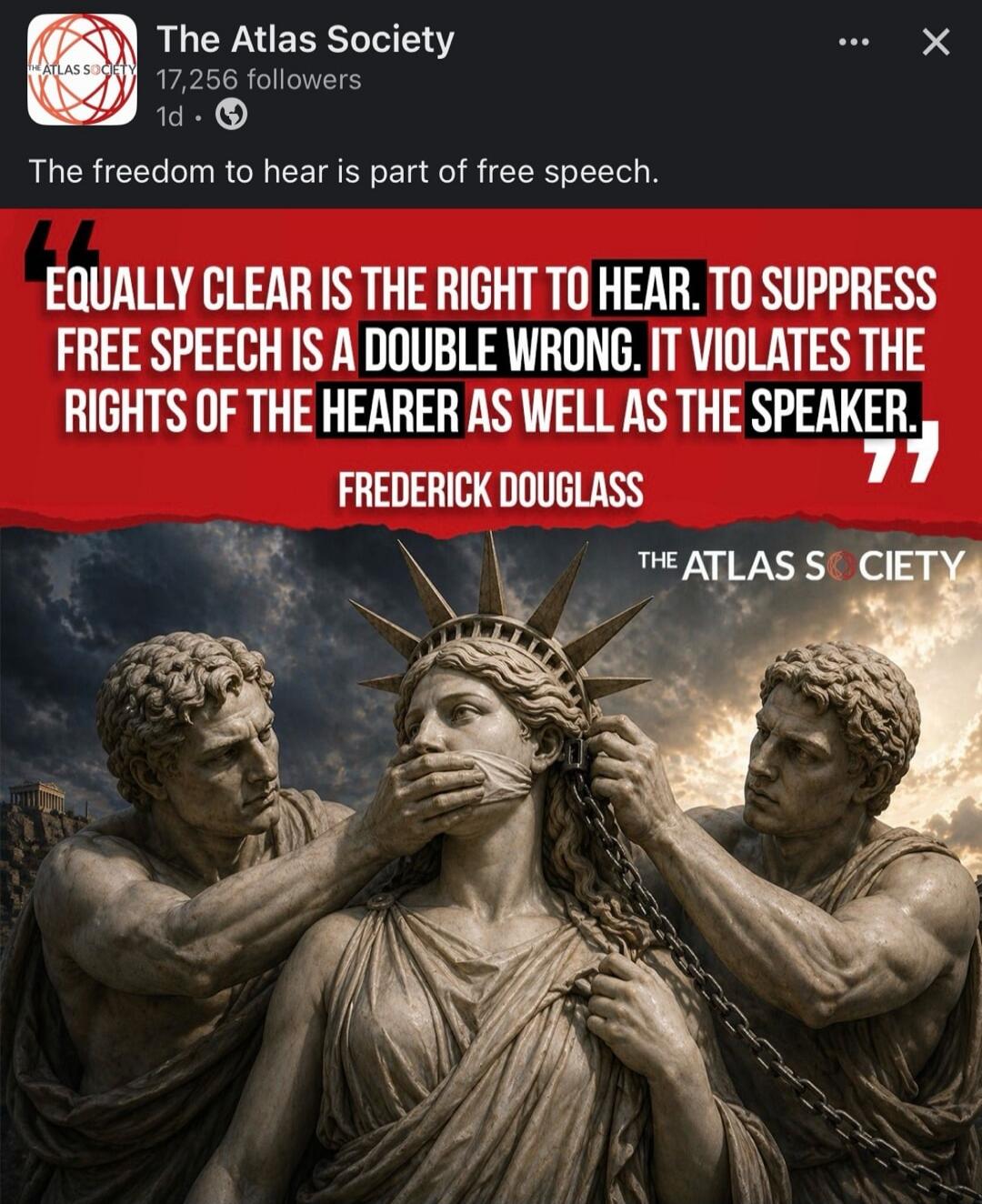 The Atlas Society 17,256 followers 1d. The freedom to hear is part of free speech. EQUALLY CLEAR IS THE RIGHT TO HEAR. TO SUPPRESS FREE SPEECH IS A DOUBLE WRONG. IT VIOLATES THE RIGHTS OF THE HEARER AS WELL AS THE SPEAKER. FREDERICK DOUGLASS THE ATLAS SOCIETY