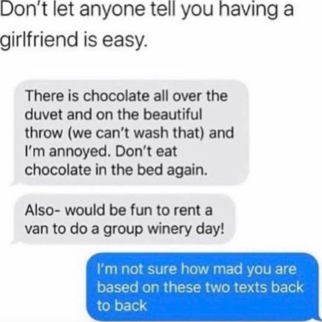 Dont let anyone tell you having a girlfriend is easy There is chocolate all over the duvet and on the beautiful throw we cant wash that and Im annoyed Dont eat chocolate in the bed again Also would be fun to rent a van to do a group winery day