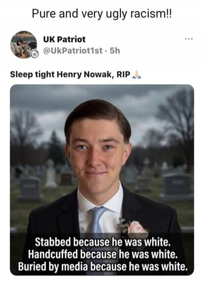 Pure and very ugly racism!! UK Patriot @UkPatriot1st · 5h Sleep tight Henry Nowak, RIP 🙏 Stabbed because he was white. Handcuffed because he was white. Buried by media because he was white.