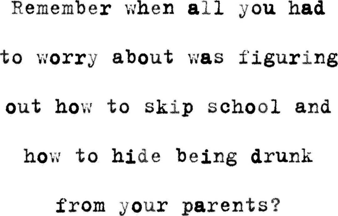 Remember when all you had to worry about was figuring out how to skip school and how to hide being drunk from your parents?