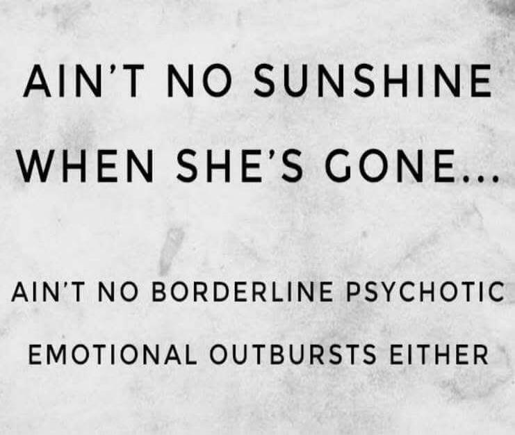 AIN'T NO SUNSHINE WHEN SHE'S GONE... AIN'T NO BORDERLINE PSYCHOTIC EMOTIONAL OUTBURSTS EITHER