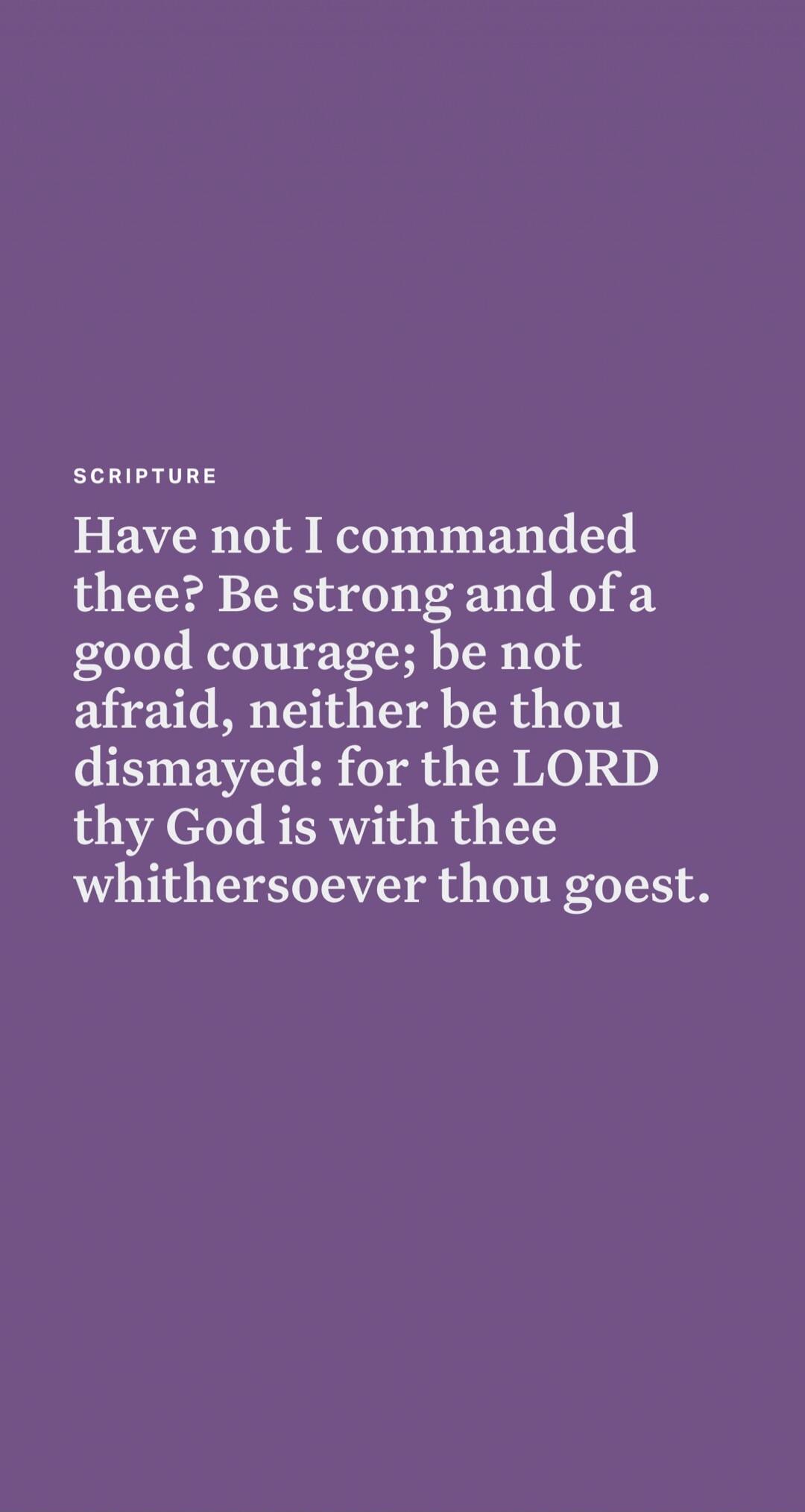 Have not I commanded thee? Be strong and of a good courage; be not afraid, neither be thou dismayed: for the LORD thy God is with thee whithersoever thou goest.