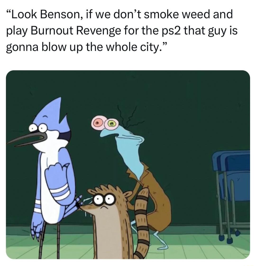 Look Benson if we dont smoke weed and play Burnout Revenge for the ps2 that guy is gonna blow up the whole city