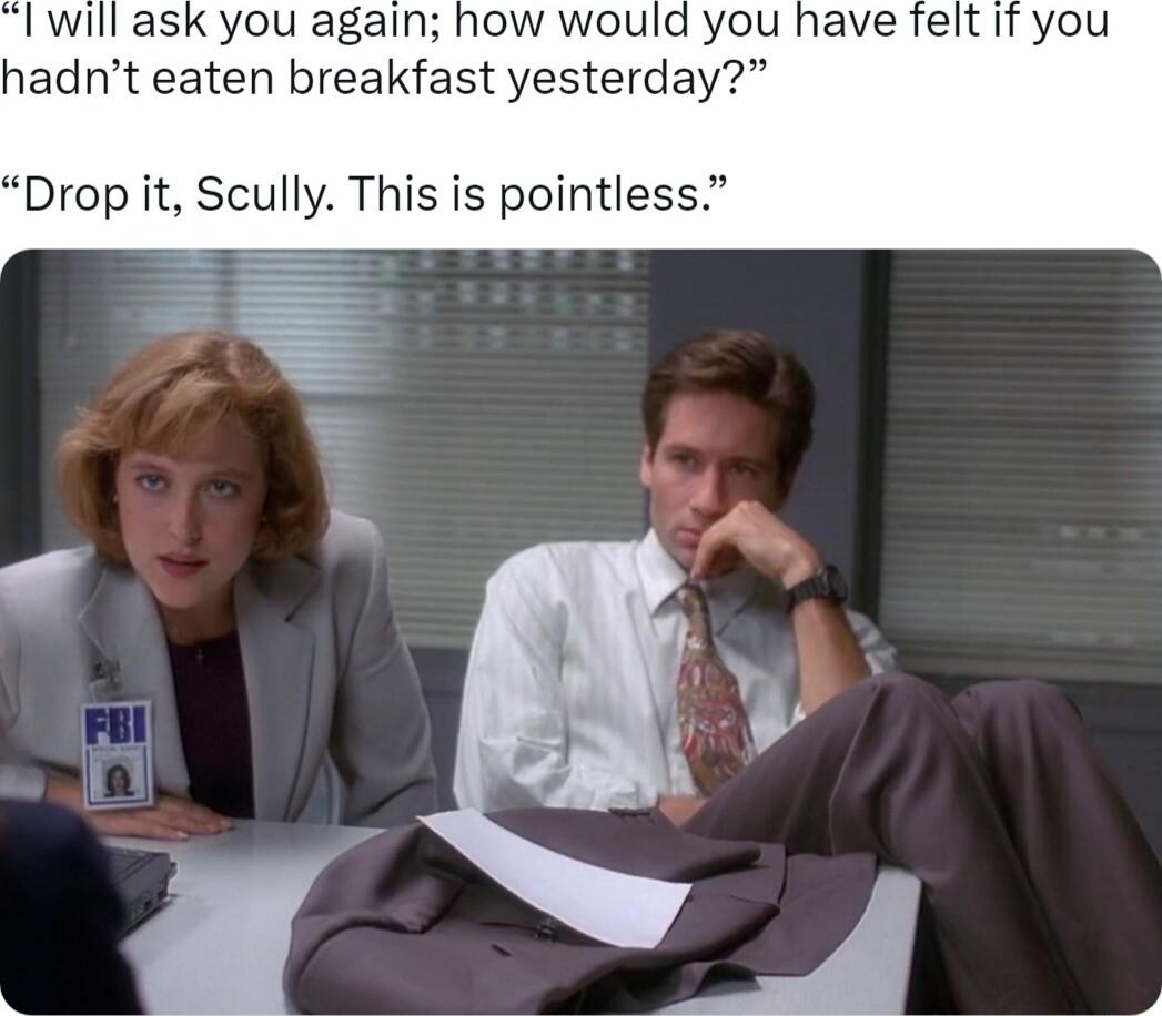 l will ask you again how would you hadnt eaten breakfast yesterday Drop it Scully This is pointless