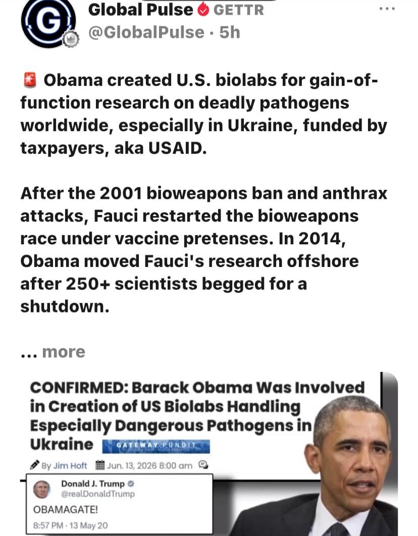 Global Pulse GETTR @GlobalPulse 5h Obama created U.S. biolabs for gain-of-function research on deadly pathogens worldwide, especially in Ukraine, funded by taxpayers, aka USAID. After the 2001 bioweapons ban and anthrax attacks, Fauci restarted the bioweapons race under vaccine pretenses. In 2014, Obama moved Fauci's research offshore after 250+ sc