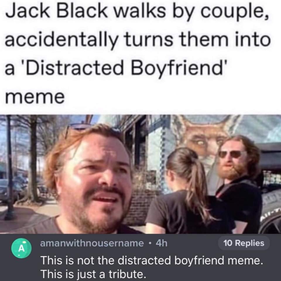 Jack Black walks by couple accidentally turns them into a Distracted Boyfriend amanwithnousername 4h 10 Replies LSRNl S aNe T To M oToViiaTalo MagToq 8 This is just a tribute