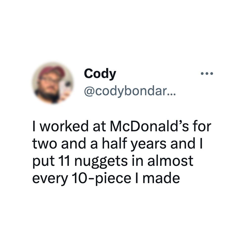N Cody codybondar worked at McDonalds for two and a half years and put 11 nuggets in almost every 10 piece made