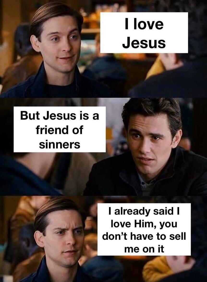 I love Jesus. But Jesus is a friend of sinners. I already said I love Him, you don't have to sell me on it.