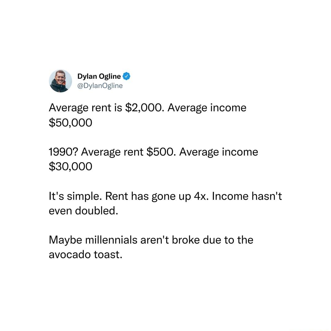 Dylan Ogline Gyargine Average rent is 2000 Average income 50000 1990 Average rent 500 Average income 30000 Its simple Rent has gone up 4x Income hasnt even doubled Maybe millennials arent broke due to the avocado toast