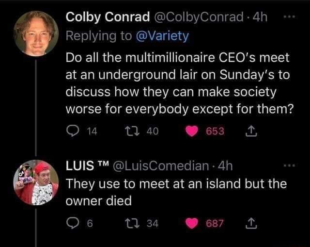 Vs Colby Conrad ColbyConrad 4h Replying to Variety B RGERN T ETEN O E e at an underground lair on Sundays to discuss how they can make society worse for everybody except for them Q1 1 a0 653 4 LUIS LuisComedian 4h They use to meet at an island but the owner died Os 0 3 67