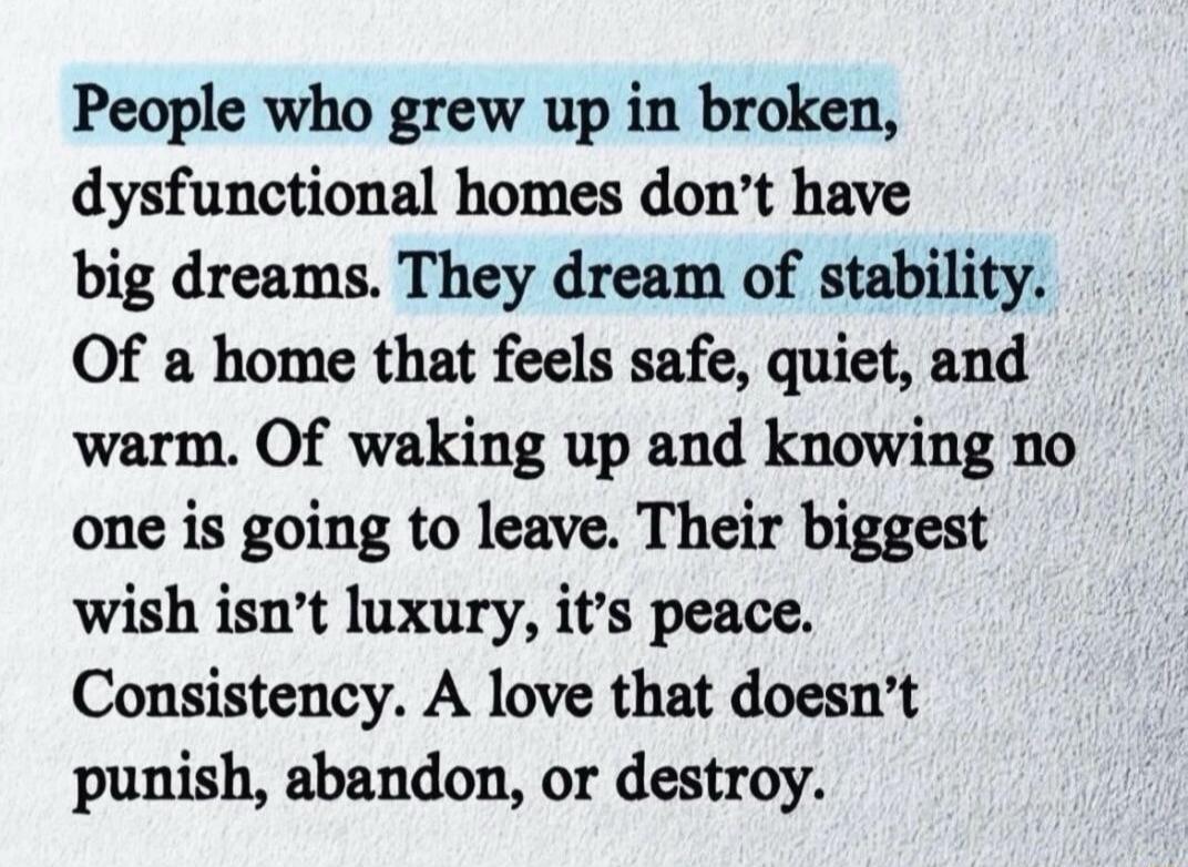 People who grew up in broken, dysfunctional homes don't have big dreams. They dream of stability. Of a home that feels safe, quiet, and warm. Of waking up and knowing no one is going to leave. Their biggest wish isn't luxury, it's peace. Consistency. A love that doesn't punish, abandon, or destroy.