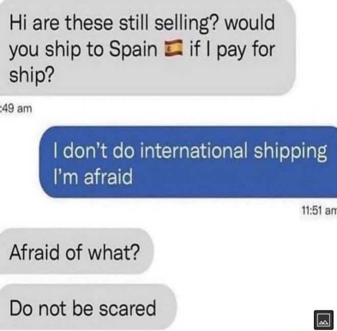Hi are these still selling would you ship to Spain if pay for ship 49 am dont do international shipping Im afraid 1151 an Afraid of what Do not be scared 8