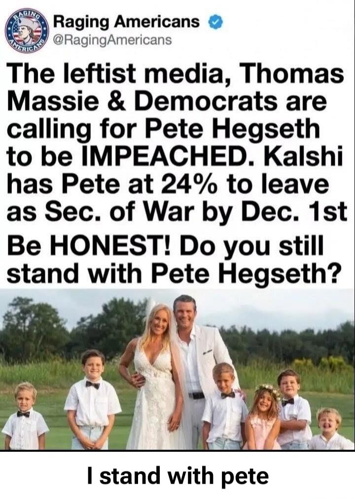 Raging Americans @RagingAmericans The leftist media, Thomas Massie & Democrats are calling for Pete Hegseth to be IMPEACHED. Kalshi has Pete at 24% to leave as Sec. of War by Dec. 1st. Be HONEST! Do you still stand with Pete Hegseth? I stand with pete