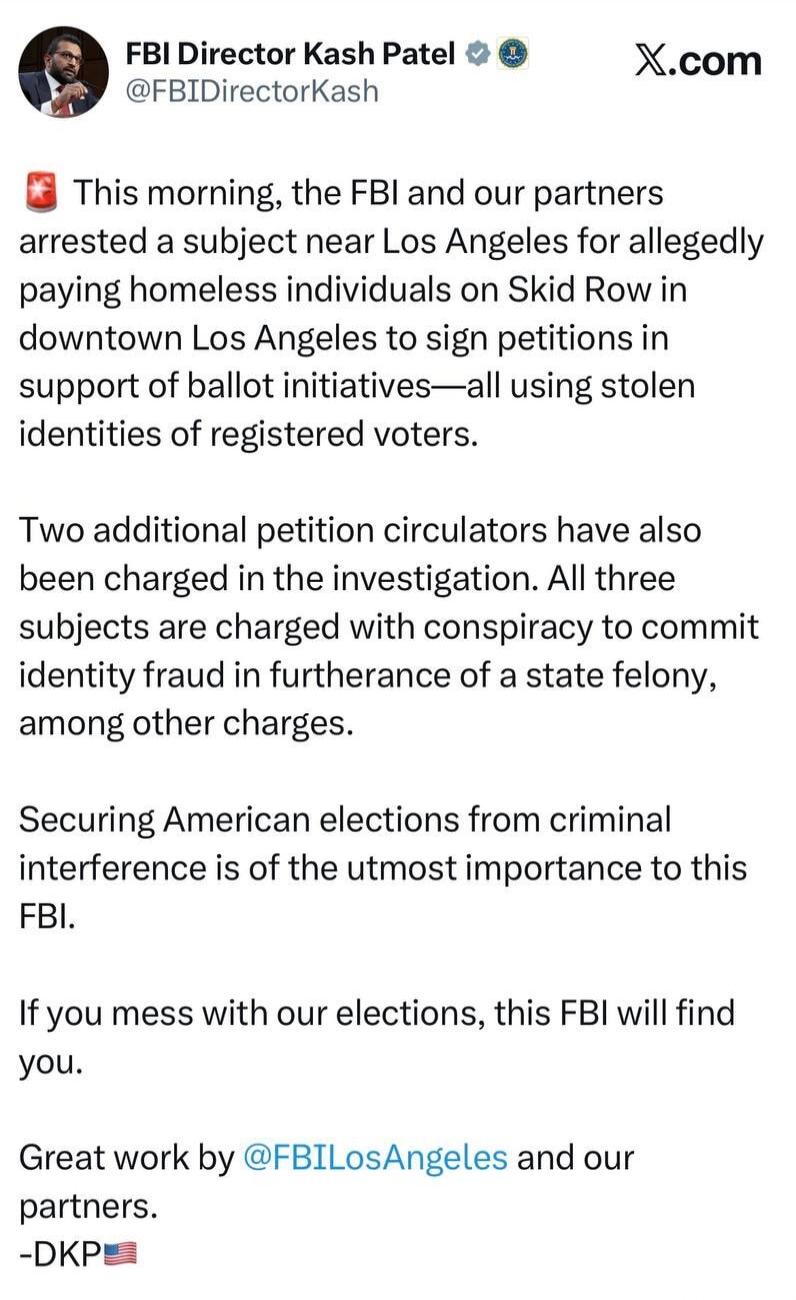 FBI Director Kash Patel @FBIDirectorKash X.com This morning, the FBI and our partners arrested a subject near Los Angeles for allegedly paying homeless individuals on Skid Row in downtown Los Angeles to sign petitions in support of ballot initiatives—all using stolen identities of registered voters. Two additional petition circulators have also bee