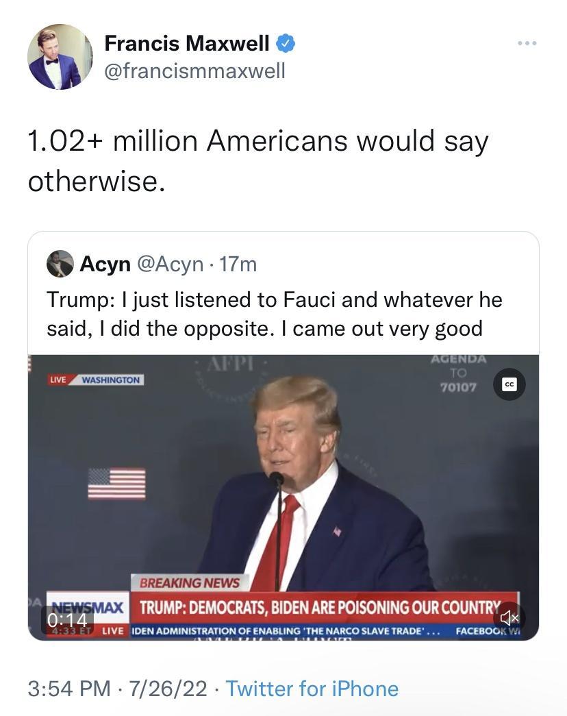Francis Maxwell P efrancismmaxviel 102 million Americans would say otherwise Acyn Acyn 17m Trump just listened to Fauci and whatever he said did the opposite came out very good 354 PM 72622 Twitter for iPhone