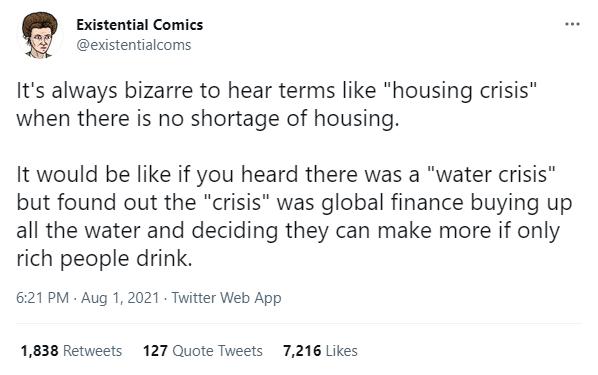 Existential Comics evxistentialcoms Its always bizarre to hear terms like housing crisis when there is no shortage of housing It would be like if you heard there was a water crisis but found out the crisis was global finance buying up all the water and deciding they can make more if only rich people drink 621PM Aug 1 2021 Twitter Web App 1838 Retweets 127 Quote Tweets 7216 Likes