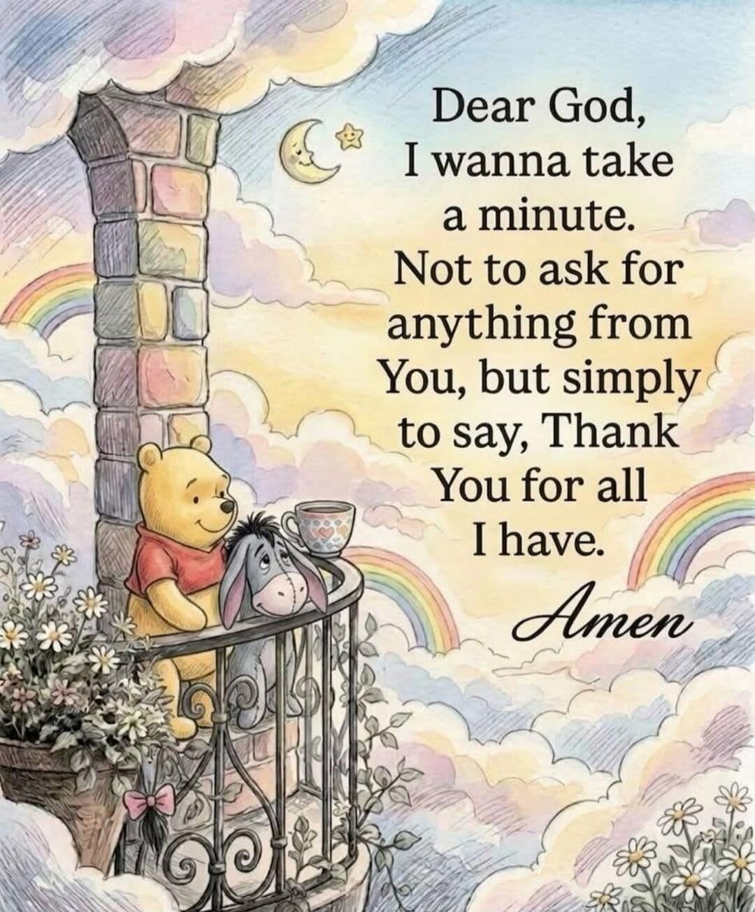 Dear God, I wanna take a minute. Not to ask for anything from You, but simply to say, Thank You for all I have. Amen