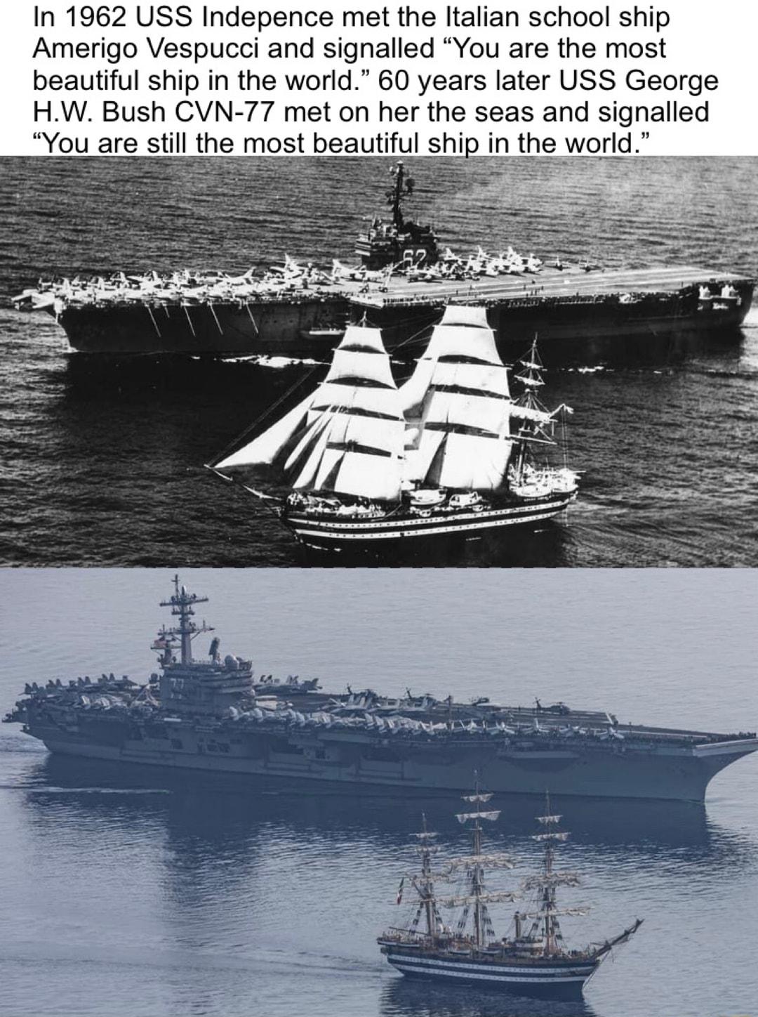 In 1962 USS Indepence met the Italian school ship Amerigo Vespucci and signalled You are the most beautiful ship in the world 60 years later USS George HW Bush CVN 77 met on her the seas and signalled