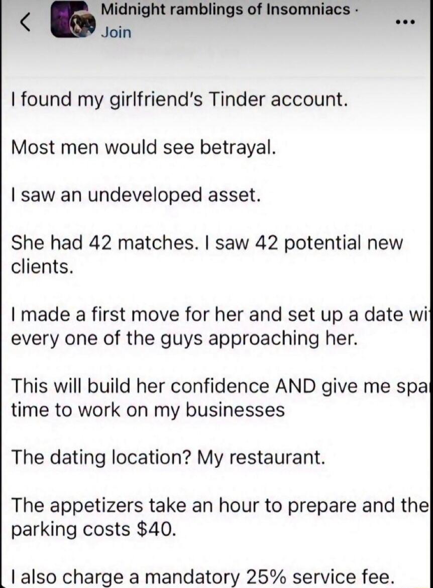 Midnight ramblings of Insomniacs. Join. I found my girlfriend's Tinder account. Most men would see betrayal. I saw an undeveloped asset. She had 42 matches. I saw 42 potential new clients. I made a first move for her and set up a date with every one of the guys approaching her. This will build her confidence AND give me space time to work on my bus