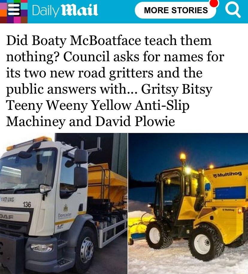 E MORE STORIES Did Boaty McBoatface teach them nothing Council asks for names for its two new road gritters and the public answers with Gritsy Bitsy Teeny Weeny Yellow Anti Slip Machiney and David Plowie