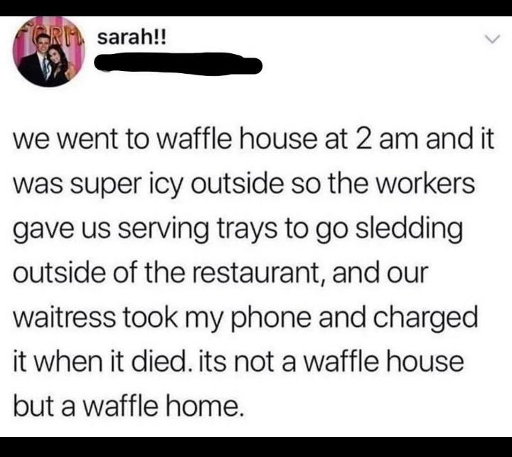 sarah we went to waffle house at 2 am and it was super icy outside so the workers gave us serving trays to go sledding outside of the restaurant and our waitress took my phone and charged it when it died its not a waffle house but a waffle home