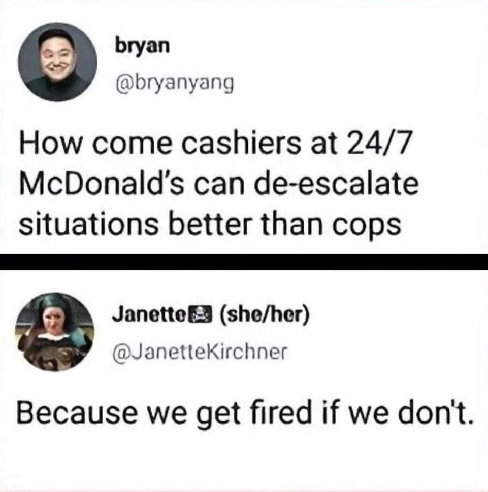 bryan bryanyang How come cashiers at 247 McDonalds can de escalate situations better than cops JanetteER sheher JanetteKirchner Because we get fired if we dont