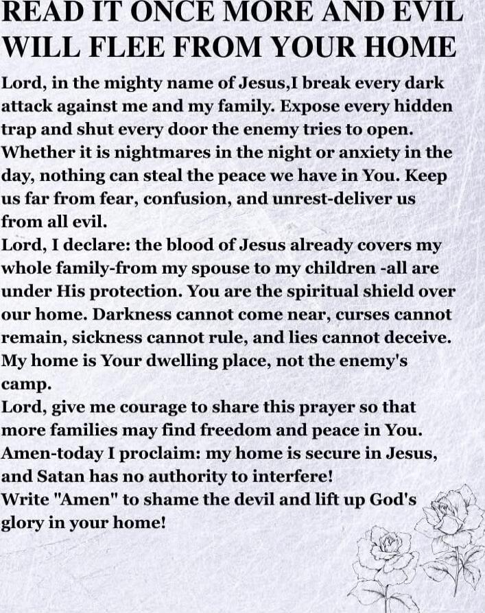 READ IT ONCE MORE AND EVIL WILL FLEE FROM YOUR HOME

Lord, in the mighty name of Jesus, I break every dark attack against me and my family. Expose every hidden trap and shut every door the enemy tries to open. Whether it is nightmares in the night or anxiety in the day, nothing can steal the peace we have in You. Keep us far from fear, confusion, a