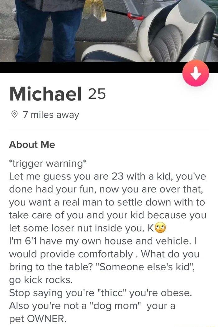 Michael 25 7 miles away About Me trigger warning Let me guess you are 23 with a kid youve done had your fun now you are over that you want a real man to settle down with to take care of you and your kid because you let some loser nut inside you K Im 61 have my own house and vehicle would provide comfortably What do you bring to the table Someone elses kid go kick rocks Stop saying youre thicc your