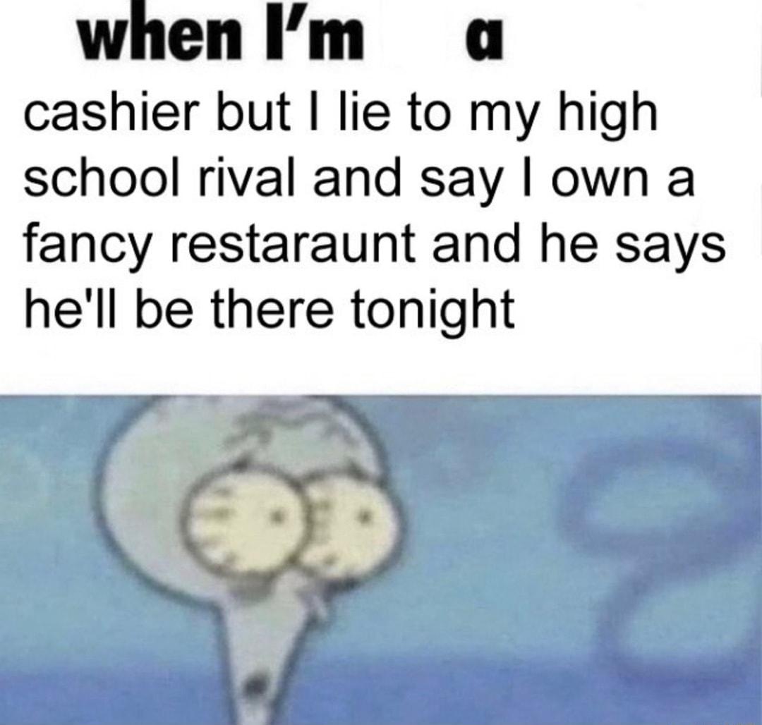 whenIm a cashier but lie to my high school rival and say own a fancy restaraunt and he says hell be there tonight g b E