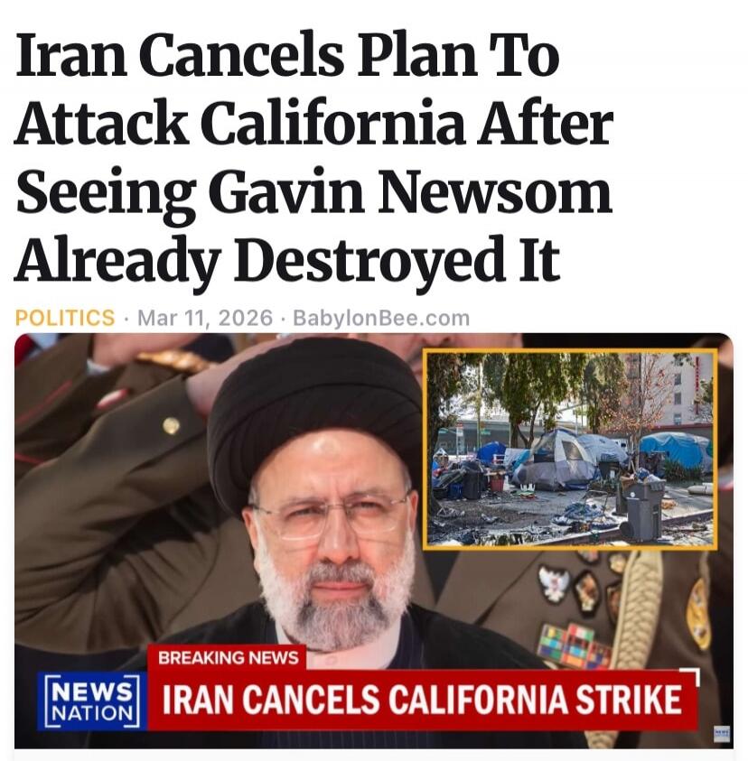Iran Cancels Plan To Attack California After Seeing Gavin Newsom Already Destroyed It. POLITICS Mar 11, 2026 BabylonBee.com. BREAKING NEWS NEWS NATION IRAN CANCELS CALIFORNIA STRIKE