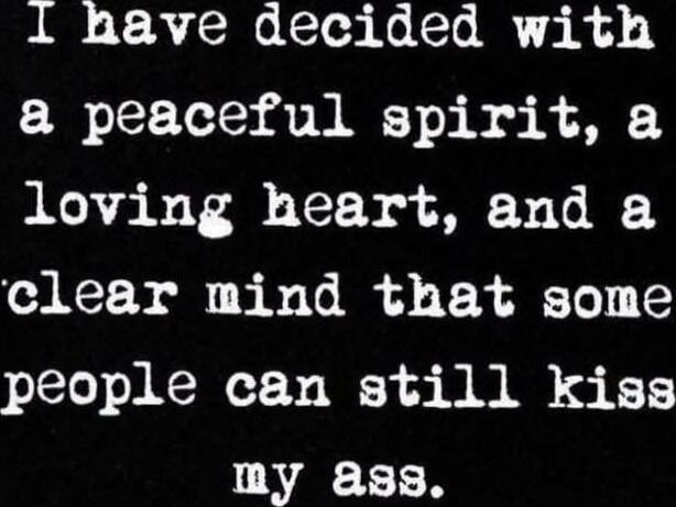 I have decided with
a peaceful spirit, a
loving heart, and a
clear mind that some
people can still kiss
my ass.