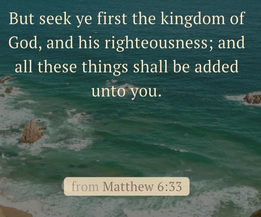 But seek ye first the kingdom of God, and his righteousness; and all these things shall be added unto you. from Matthew 6:33