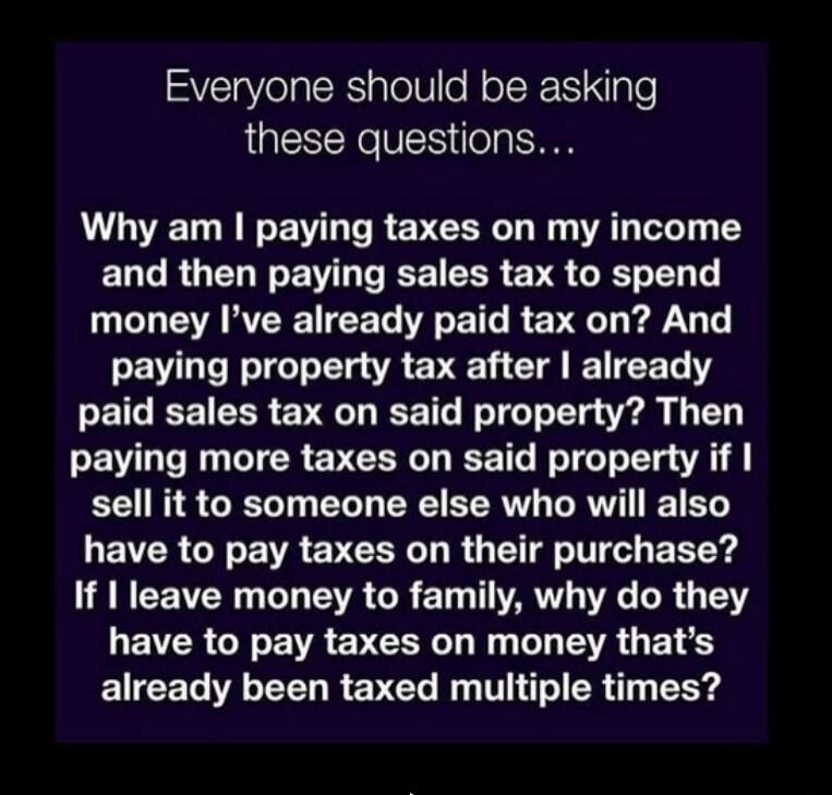 Everyone should be asking these questions... Why am I paying taxes on my income and then paying sales tax to spend money I've already paid tax on? And paying property tax after I already paid sales tax on said property? Then paying more taxes on said property if I sell it to someone else who will also have to pay taxes on their purchase? If I leave