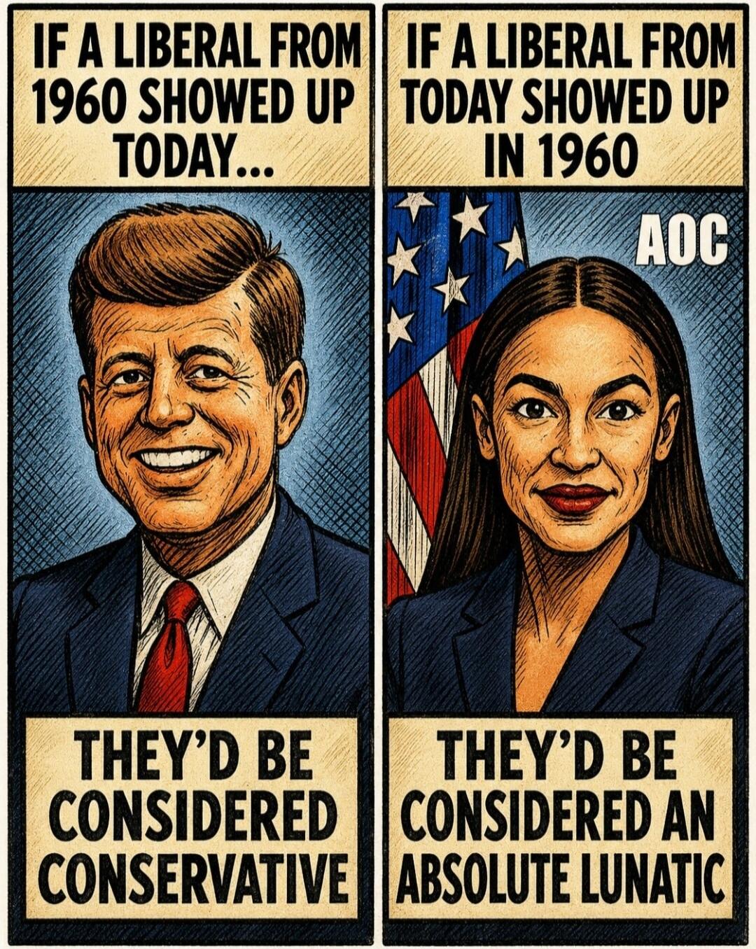 IF A LIBERAL FROM 1960 SHOWED UP TODAY... THEY'D BE CONSIDERED CONSERVATIVE. IF A LIBERAL FROM TODAY SHOWED UP IN 1960, AOC, THEY'D BE CONSIDERED AN ABSOLUTE LUNATIC.