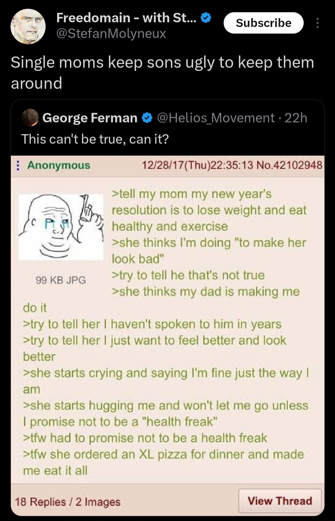 Freedomain - with St... @StefanMolyneux Subscribe Single moms keep sons ugly to keep them around George Ferman @Helios_Movement · 22h This can't be true, can it? Anonymous 12/28/17(Thu)22:35:13 No.42102948 tell my mom my new year's resolution is to lose weight and eat healthy and exercise she thinks I'm doing 
